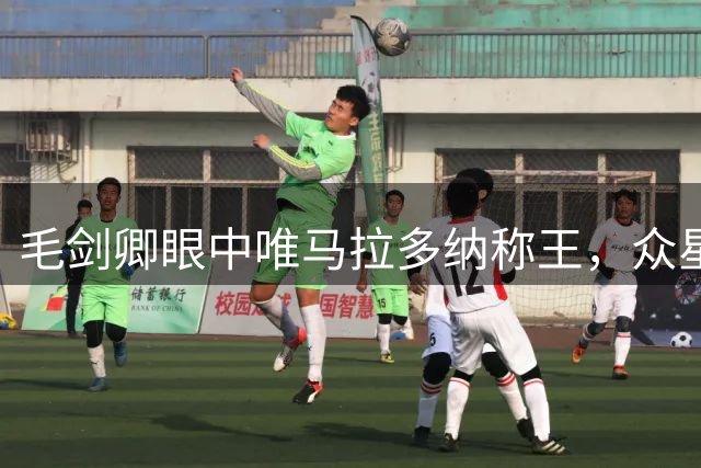 毛剑卿眼中唯马拉多纳称王，众星皆不及