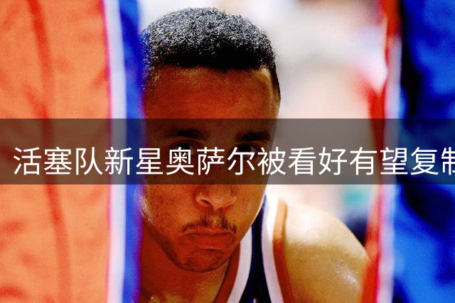 活塞队新星奥萨尔被看好有望复制伦纳德成功之路