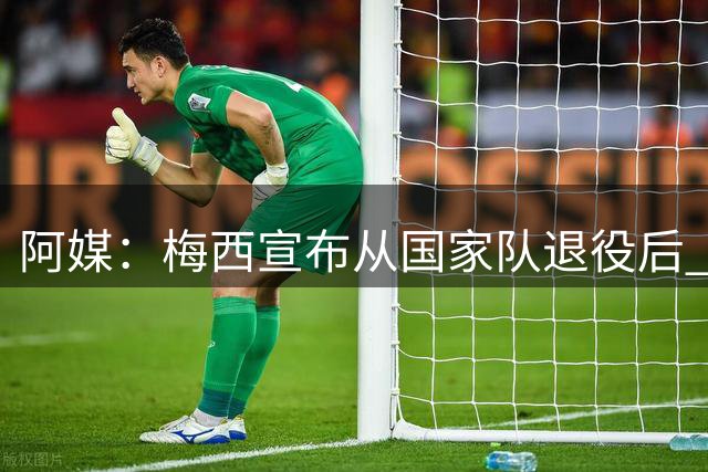 阿媒：梅西宣布从国家队退役后 阿根廷队来华计划便已被取消